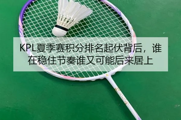KPL夏季赛积分排名起伏背后，谁在稳住节奏谁又可能后来居上